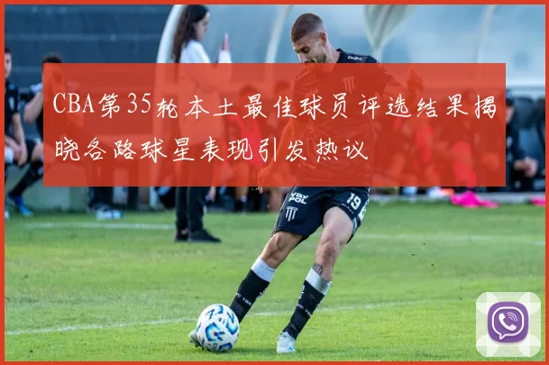 CBA第35轮本土最佳球员评选结果揭晓各路球星表现引发热议