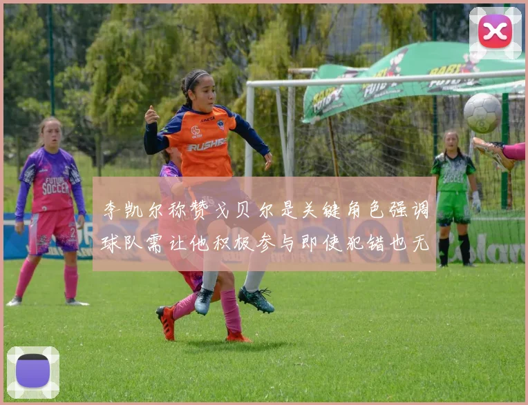 李凯尔称赞戈贝尔是关键角色强调球队需让他积极参与即使犯错也无妨