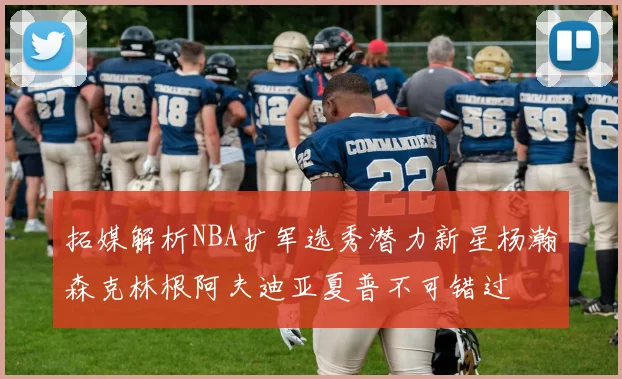 拓媒解析NBA扩军选秀潜力新星杨瀚森克林根阿夫迪亚夏普不可错过