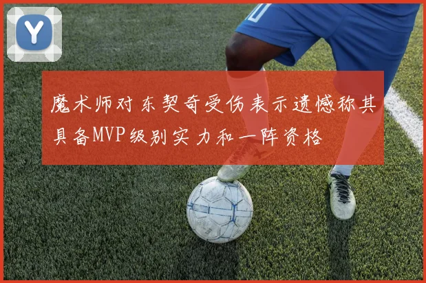 魔术师对东契奇受伤表示遗憾称其具备MVP级别实力和一阵资格