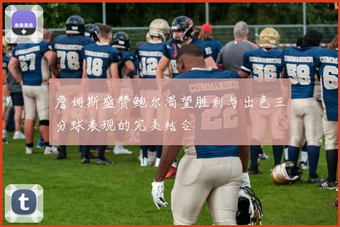詹姆斯盛赞鲍尔渴望胜利与出色三分球表现的完美结合