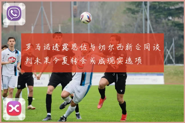 罗马诺透露恩佐与切尔西新合同谈判未果今夏转会或成现实选项