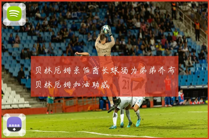 贝林厄姆亲临酋长球场为弟弟乔布贝林厄姆加油助威