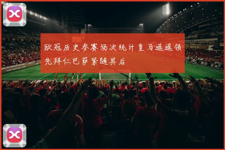 欧冠历史参赛场次统计皇马遥遥领先拜仁巴萨紧随其后