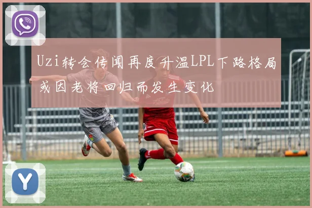 Uzi转会传闻再度升温LPL下路格局或因老将回归而发生变化