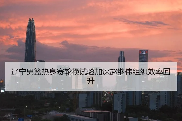 辽宁男篮热身赛轮换试验加深赵继伟组织效率回升